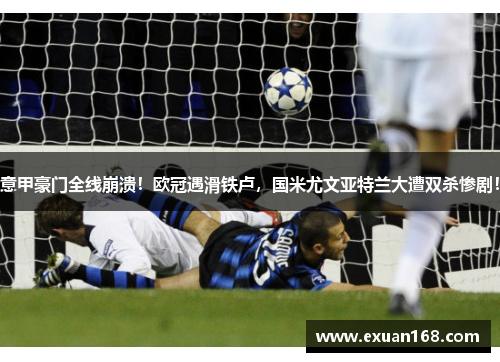 意甲豪门全线崩溃！欧冠遇滑铁卢，国米尤文亚特兰大遭双杀惨剧！